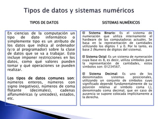 En ciencias de la computación un
tipo de dato informático o
simplemente tipo es un atributo de
los datos que indica al ordenador
(y/o al programador) sobre la clase
de datos que se va a trabajar. Esto
incluye imponer restricciones en los
datos, como qué valores pueden
tomar y qué operaciones se pueden
realizar.
Los tipos de datos comunes son:
números enteros, números con
signo (negativos), números de coma
flotante (decimales), cadenas
alfanuméricas (y unicodes), estados,
etc.
TIPOS DE DATOS SISTEMAS NUMÉRICOS
El Sistema Binario: Es el sistema de
numeración que utiliza internamente el
hardware de las computadoras actuales. Se
basa en la representación de cantidades
utilizando los dígitos 1 y 0. Por lo tanto, es
base 2 (Numero de dígitos del sistema).
El Sistema Octal: Es un sistema de numeración
cuya base es 8, es decir, utiliza símbolos para
la representación de cantidades, estos
símbolos son: 01234567.
El Sistema Decimal: Es uno de los
denominados sistemas posicionales,
utilizando un conjunto de símbolos cuyo
significado depende fundamentalmente de su
posición relativa al símbolo coma (,),
denominado coma decimal, que en caso de
ausencia se supone colocada implícitamente a
la derecha.
 