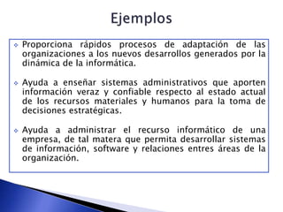  Proporciona rápidos procesos de adaptación de las
organizaciones a los nuevos desarrollos generados por la
dinámica de la informática.
 Ayuda a enseñar sistemas administrativos que aporten
información veraz y confiable respecto al estado actual
de los recursos materiales y humanos para la toma de
decisiones estratégicas.
 Ayuda a administrar el recurso informático de una
empresa, de tal matera que permita desarrollar sistemas
de información, software y relaciones entres áreas de la
organización.
 