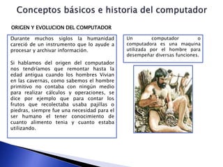 Durante muchos siglos la humanidad
careció de un instrumento que lo ayude a
procesar y archivar información.
Si hablamos del origen del computador
nos tendríamos que remontar hasta la
edad antigua cuando los hombres Vivian
en las cavernas, como sabemos el hombre
primitivo no contaba con ningún medio
para realizar cálculos y operaciones, se
dice por ejemplo que para contar los
frutos que recolectaba usaba pajillas o
piedras, siempre fue una necesidad para el
ser humano el tener conocimiento de
cuanto alimento tenia y cuanto estaba
utilizando.
ORIGEN Y EVOLUCION DEL COMPUTADOR
Un computador o
computadora es una maquina
utilizada por el hombre para
desempeñar diversas funciones.
 