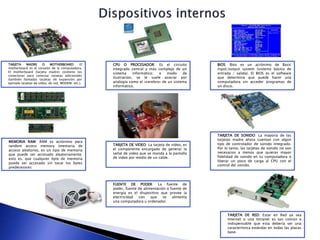 TARJETA MADRE O MOTHERBOARD: El
motherboard es el corazón de la computadora.
El motherboard (tarjeta madre) contiene los
conectores para conectar tarjetas adicionales
(también llamadas tarjetas de expansión por
ejemplo tarjetas de video, de red, MODEM, etc.).
CPU O PROCESADOR: Es el circuito
integrado central y más complejo de un
sistema informático; a modo de
ilustración, se le suele asociar por
analogía como el «cerebro» de un sistema
informático.
BIOS: Bios es un acrónimo de Basic
input/output system (sistema básico de
entrada / salida). El BIOS es el software
que determina que puede hacer una
computadora sin acceder programas de
un disco.
MEMORIA RAM: RAM es acrónimo para
random access memory (memoria de
acceso aleatorio), es un tipo de memoria
que puede ser accesado aleatoriamente;
esto es, que cualquier byte de memoria
puede ser accesado sin tocar los bytes
predecesores
TARJETA DE VIDEO: La tarjeta de video, es
el componente encargado de generar la
señal de video que se manda a la pantalla
de video por medio de un cable.
TARJETA DE SONIDO: La mayoría de las
tarjetas madre ahora cuentan con algún
tipo de controlador de sonido integrado.
Por lo tanto, las tarjetas de sonido no son
necesarios a menos que quieras mayor
fidelidad de sonido en tu computadora o
liberar un poco de carga al CPU con el
control del sonido.
TARJETA DE RED: Estar en Red ya sea
Internet o una Intranet es tan común e
indispensable que esta debería ser una
característica estándar en todas las placas
base.
FUENTE DE PODER: La fuente de
poder, fuente de alimentación o fuente de
energía es el dispositivo que provee la
electricidad con que se alimenta
una computadora u ordenador.
 