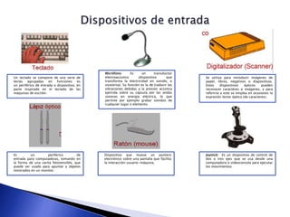 Un teclado se compone de una serie de
teclas agrupadas en funciones es
un periférico de entrada o dispositivo, en
parte inspirado en el teclado de las
máquinas de escribir.
Micrófono: Es un transductor
electroacústico (dispositivo que
transforma la electricidad en sonido, o
viceversa). Su función es la de traducir las
vibraciones debidas a la presión acústica
ejercida sobre su cápsula por las ondas
sonoras en energía eléctrica, lo que
permite por ejemplo grabar sonidos de
cualquier lugar o elemento.
Se utiliza para introducir imágenes de
papel, libros, negativos o diapositivas.
Estos dispositivos ópticos pueden
reconocer caractéres o imágenes, y para
referirse a este se emplea en ocasiones la
expresión lector óptico (de caracteres).
Es un periférico de
entrada para computadoras, tomando en
la forma de una varita fotosensible, que
puede ser usado para apuntar a objetos
mostrados en un monitor.
Dispositivo que mueve un puntero
electrónico sobre una pantalla que facilita
la interacción usuario-máquina.
Joystick: Es un dispositivo de control de
dos o tres ejes que se usa desde una
computadora o videoconsola para ejecutar
los movimientos.
 