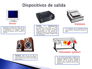 Dispositivo de salida más común de las
computadoras con el que los usuarios ven
la información en pantalla. Recibe
también los nombres de CRT, pantalla o
terminal.
VIDEBEAM O VIDEOPROYECTOR:
Un proyector de vídeo o vídeo
proyector es un aparato que recibe una
señal de vídeo y proyecta la imagen
correspondiente en una pantalla de
proyección usando un sistema de lentes,
permitiendo así visualizar imágenes fijas
o en movimiento.
Es el periférico que el ordenador utiliza
para presentar información impresa en
papel.
PARLANTES: Cada vez las usa más la
computadora para el manejo de sonidos,
para la cual se utiliza como salida algún
tipo de bocinas.
Es un periférico destinado a trabajos de
impresión específicos (planos, esquemas
complejos, dibujo de piezas, grandes
formatos, etc.). Se utilizan en diversos
campos: ciencias, ingeniería, diseño, arqui
tectura, etc.
 