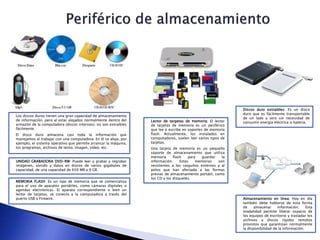 Los discos duros tienen una gran capacidad de almacenamiento
de información, pero al estar alojados normalmente dentro del
armazón de la computadora (discos internos), no son extraíbles
fácilmente.
El disco duro almacena casi toda la información que
manejamos al trabajar con una computadora. En él se aloja, por
ejemplo, el sistema operativo que permite arrancar la máquina,
los programas, archivos de texto, imagen, vídeo, etc.
Lector de targetas de memoria: El lector
de tarjetas de memoria es un periférico
que lee o escribe en soportes de memoria
flash. Actualmente, los instalados en
computadores, suelen leer varios tipos de
tarjetas.
Una tarjeta de memoria es un pequeño
soporte de almacenamiento que utiliza
memoria flash para guardar la
información. Estas memorias son
resistentes a los rasguños externos y al
polvo que han afectado a las formas
previas de almacenamiento portátil, como
los CD y los disquetes.
Discos duro extraibles: Es un disco
duro que es fácilmente transportable
de un lado a otro sin necesidad de
consumir energía eléctrica o batería.
Almacenamiento en línea: Hoy en día
también debe hablarse de esta forma
de almacenar información. Esta
modalidad permite liberar espacio de
los equipos de escritorio y trasladar los
archivos a discos rígidos remotos
provistos que garantizan normalmente
la disponibilidad de la información.
UNIDAD GRABADORA DVD-RW: Puede leer y grabar y regrabar
imágenes, sonido y datos en discos de varios gigabytes de
capacidad, de una capacidad de 650 MB a 9 GB.
MEMORIA FLASH: Es un tipo de memoria que se comercializa
para el uso de aparatos portátiles, como cámaras digitales o
agendas electrónicas. El aparato correspondiente o bien un
lector de tarjetas, se conecta a la computadora a través del
puerto USB o Firewire.
 