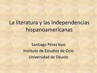 La literatura y las Independencias
        hispanoamericanas

           Santiago Pérez Isasi
      Instituto de Estudios de Ocio
         Universidad de Deusto
 