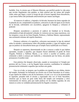 Historia y Moral del Grado de Gran Elegido, Perfecto y Sublime Masón - XIV
Digitalizado por Rolod – Portal Masónico del Guajiro Page 10
Inefable. Este, lo mismo que el Maestro Khurum, que prefirió perder la vida antes
que revelar ilegalmente esta palabra, se dejó enterrar por las ruinas del templo
caído, antes que fugar y correr el riesgo de que el tesoro sagrado fuese descubierto,
y que nunca había sido profanado anteriormente por manos sacrílegas.
Al remover el cadáver, y bajando a la bóveda, borraron las letras sagradas de
la plancha de oro, rompiéndola en pedazos, colocaron el cubo de ágata en un rincón
de la bóveda, cubriéndolo con escombros, apagaron la lámpara y voltearon el
pedestal.
Después ascendieron y pusieron el cadáver de Galahad en la bóveda,
colocándolo al lado del pedestal volteado; lo vistieron con sus ropas masónicas, con
las insignias y joya de un Gran Elegido, Perfecto y Sublime Masón, representando
una ceremonia solemne del sepelio masónico.
Entonces subieron a la superficie, colocaron nuevamente la laja de mármol
sobre la entrada y amontonaron sobre ella piedras pesadas y vigas de madera, para
que no pudiese ser descubierta hasta que el templo fuese reedificado en el futuro.
Después se separaron, determinando no dar a conocer a nadie lo que habían
ejecutado, excepto a aquellos, que después fuesen admitidos al grado de Gran
Elegido, Perfecto y Sublime Masón, y no volver a escribir el nombre, pero
solamente a darlo a conocer por tradición, y únicamente por las letras, sin jamás
pronunciar el nombre total.
Esta práctica fué después observada, cuando se reconstruyó el Templo por
permiso del rey Cyrus, y así ha llegado hasta nosotros, confiándose la verdadera
pronunciación solamente a aquellos que reciben este grado.
Una vez al año, se asegura, que la palabra era repetida en sus sílabas, dentro
del templo, formando los hermanos un círculo con el Gran Sacerdote en el centro,
el que repetía las sílabas a uno de los hermanos, el cual, a su vez se las pronunciaba
al siguiente, pasando todo el círculo y regresando otra vez el Gran Sacerdote,
mientras que se hacía un gran ruido fuera del templo con trompetas y otros
instrumentos de música, para que nadie pudiese oír las sílabas sagradas; de esta
manera es corno su verdadera pronunciación ha llegado a nosotros.
 