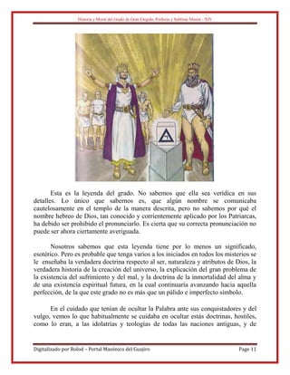 Historia y Moral del Grado de Gran Elegido, Perfecto y Sublime Masón - XIV
Digitalizado por Rolod – Portal Masónico del Guajiro Page 11
Esta es la leyenda del grado. No sabemos que ella sea verídica en sus
detalles. Lo único que sabernos es, que algún nombre se comunicaba
cautelosamente en el templo de la manera descrita, pero no sabemos por qué el
nombre hebreo de Dios, tan conocido y corrientemente aplicado por los Patriarcas,
ha debido ser prohibido el pronunciarlo. Es cierta que su correcta pronunciación no
puede ser ahora ciertamente averiguada.
Nosotros sabemos que esta leyenda tiene por lo menos un significado,
esotérico. Pero es probable que tenga varios a los iniciados en todos los misterios se
le enseñaba la verdadera doctrina respecto al ser, naturaleza y atributos de Dios, la
verdadera historia de la creación del universo, la explicación del gran problema de
la existencia del sufrimiento y del mal, y la doctrina de la inmortalidad del alma y
de una existencia espiritual futura, en la cual continuaría avanzando hacia aquella
perfección, de la que este grado no es más que un pálido e imperfecto símbolo.
En el cuidado que tenían de ocultar la Palabra ante sus conquistadores y del
vulgo, vemos lo que habitualmente se cuidaba en ocultar estás doctrinas, hostiles,
como lo eran, a las idolatrías y teologías de todas las naciones antiguas, y de
 