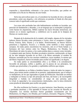 Historia y Moral del Grado de Gran Elegido, Perfecto y Sublime Masón - XIV
Digitalizado por Rolod – Portal Masónico del Guajiro Page 12
exponerlas y desarrollarlas solamente a los pocos favorecidos, que podían ser
enrolados en la fila de los Masones de este Grado.
Sería muy provechoso para vos, el considerar las leyendas de éste y del grado
precedente, como una alegoría, y de esforzaros en penetrar al fondo de ellas para
conocer todo el significado oculto que contienen.
Las cosas más profundas han sido habitualmente ocultadas en leyendas, que
parecían sin fundamento y absurdas, y en un lenguaje que se asemejaba a jerigonza,
como hacían los alquimistas. Debéis explorar las nueve bóvedas misteriosas, (un
número en sí mismo significante y simbólico) con la ayuda de la lámpara de
Hermes en vuestra mano.
Después de la destrucción de la ciudad y del templo, algunos de los iniciados
hebreos fueron llevados como prisioneros a Asiria, otros se escaparon a Egipto,
Persia, Fenicia, Siria, Etruria y a la Indias. Posteriormente, en barcos fenicios
penetraron a Inglaterra, Escocia y a Irlanda, como también a otras regiones
europeas. En todas partes encontraron los misterios, aún en el Norte helado y a
hermanos del lazo místico entre los Magos, Brahaminos, los Druidas, los
Hierofantes de todos los países, a los cuales podían darse a conocer como iniciados.
A cualquier parte que fueron, llevaban sus propios misterios, sustituyendo, en lugar
de las más antiguas leyendas de un Dios o de Héroe asesinado, el nombre de
Khurum, asesinado por los tres asesinos simbólicos, cuyos nombres, lo mismo que
del Héroe Arquitecto, fueron inventados para ocultar un significado y un dogma.
En todas partes se encomendaban ellos y su Orden a la consideración
favorable de príncipes, nobles y pueblos, por la pureza de sus principios, las
virtudes que practicaban y los grandes y espléndidos edificios que erigían.
Ellos admitían en su Orden a hombres buenos y leales de todos los rangos y
clases, pero tenían mucho cuidado de no permitir, imprudentemente, que el número
se multiplicara, de los que ingresaban al grado de Perfección. Haciendo un artífice
y trabajador en bronce su tipo del principio del bien, del honor y de incorruptible
integridad y lealtad, no consideraban el rango de una persona; pero
la virtud, la capacidad y los conocimientos intelectuales, eran la única distinción
como prueba de idoneidad, para recibir este grado.
De ellos recibieron los Esenios y su gran instructor, Juan Bautista, sus puras
y profundas doctrinas; y Filo aprendió lo mismo en las escuelas de filosofía en
Alejandría. Las mismas doctrinas fueron guardadas secretamente por los
Brahaminos, los Magos y los Druidas, por Confucio, Zoroastro. Pitágoras y Platón.
 
