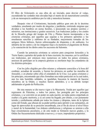 Historia y Moral del Grado de Gran Elegido, Perfecto y Sublime Masón - XIV
Digitalizado por Rolod – Portal Masónico del Guajiro Page 13
El libro de Eclesiastés es una obra de un iniciado, para desviar al vulgo,
escondiendo las verdades más elevadas bajo el manto de un materialismo corriente
y de un menosprecio sardónico por la vida y naturaleza humana.
Después vino el Cristianismo, haciendo pública gran arte de la doctrina
verdadera, enseñando por medio de alegorías y parábolas, emitiendo enigmas que
dividían a los hombres en sectas hostiles, y poseyendo sus propios secretos y
misterios, sus instituciones y grados sucesivos. Las tradiciones judías y los credos
de la filosofía griega del tiempo de Filo y Plotino fueron incorporadas a las
creencias cristianas, por aquellos que seguían a los primeros apóstoles y las
enseñanzas sencillas y sublimes de su fundador, mayormente tomadas de los
antiguos libros hebreos, fueron sobrecargadas de disparates y de embustes. La
idolatría de los santos y de las imágenes trajo a la memoria el paganismo de Roma
y la veneración de los ídolos entre los sucesores de Salomón.
Cuando las potencias cristianas se unieron para conquistar Jerusalén y la
Tierra Santa y quitarles del poder de la luna creciente, los masones, así lo certifican
sus tradiciones, por entonces muy numerosos en todos los países cristianos,
ansiosos de participar en la empresa gloriosa se enrolaron bajo los estandartes de
los distintos príncipes.
Con los jefes elegidos por ellos mismos y solamente conocidos a la hora del
combate, actuaban de acuerdo, y fueron los primeros en asaltar las murallas de
Jerusalén, y en plantar sobre ellas el estandarte de la Cruz. Los guías cristianos y
los príncipes, encontrando que ellos formaban una orden particular en la cual todos,
aun los más humildes soldados, se igualaban, buscaron la manera de hacerse
miembros de la Orden, y muchos fueron admitidos, y a su debido tiempo
adelantados al grado de Perfección.
De esta manera se dio nuevo vigor a la Masonería. Traída por aquellos que
regresaron de Palestina, a todos los países, fue protegida por los príncipes
cristianos, y se convirtió en un poder en cada nación; en todas partes empeñada en
exaltar a la gente meritoria, y es así como ha llegado, por último, a ser justamente
temida y cordialmente odiada por todos los tiranos y déspotas, tanto de la Iglesia
como del Estado, que abusan de su poder político para oprimir a sus semejantes, en
lugar de aprovechar de su posición encumbrada, con el fin de elevar el nivel físico
y moral de la humanidad. Las órdenes caballerescas y religiosas se unieron a ella
bajo circunstancias peculiares, y de este modo se formaron nuevos grados, y la
Orden fue frecuentemente dedicada a nuevos y, a veces, imprudentes propósitos.
 