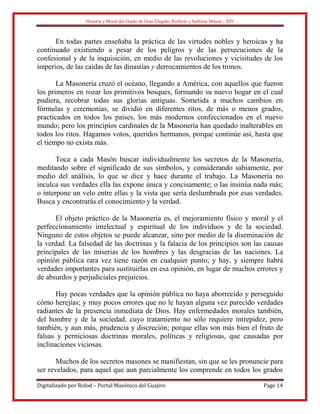 Historia y Moral del Grado de Gran Elegido, Perfecto y Sublime Masón - XIV
Digitalizado por Rolod – Portal Masónico del Guajiro Page 14
En todas partes enseñaba la práctica de las virtudes nobles y heroicas y ha
continuado existiendo a pesar de los peligros y de las persecuciones de la
confesional y de la inquisición, en medio de las revoluciones y vicisitudes de los
imperios, de las caídas de las dinastías y derrocamientos de los tronos.
La Masonería cruzó el océano, llegando a América, con aquellos que fueron
los primeros en rozar los primitivos bosques, formando su nuevo hogar en el cual
pudiera, recobrar todas sus glorias antiguas. Sometida a muchos cambios en
fórmulas y ceremonias, se dividió en diferentes ritos, de más o menos grados,
practicados en todos los países, los más modernos confeccionados en el nuevo
mundo; pero los principios cardinales de la Masonería han quedado inalterables en
todos los ritos. Hagamos votos, queridos hermanos, porque continúe así, hasta que
el tiempo no exista más.
Toca a cada Masón buscar individualmente los secretos de la Masonería,
meditando sobre el significado de sus símbolos, y considerando sabiamente, por
medio del análisis, lo que se dice y hace durante el trabajo. La Masonería no
inculca sus verdades ella las expone única y concisamente; o las insinúa nada más;
o interpone un velo entre ellas y la vista que sería deslumbrada por esas verdades.
Busca y encontrarás el conocimiento y la verdad.
El objeto práctico de la Masonería es, el mejoramiento físico y moral y el
perfeccionamiento intelectual y espiritual de los individuos y de la sociedad.
Ninguno de estos objetos se puede alcanzar, sino por medio de la diseminación de
la verdad. La falsedad de las doctrinas y la falacia de los principios son las causas
principales de las miserias de los hombres y las desgracias de las naciones. La
opinión pública rara vez tiene razón en cualquier punto; y hay, y siempre habrá
verdades importantes para sustituirlas en esa opinión, en lugar de muchos errores y
de absurdos y perjudiciales prejuicios.
Hay pocas verdades que la opinión pública no haya aborrecido y perseguido
cómo herejías; y muy pocos errores que no le hayan alguna vez parecido verdades
radiantes de la presencia inmediata de Dios. Hay enfermedades morales también,
del hombre y de la sociedad, cuyo tratamiento no sólo requiere intrepidez, pero
también, y aun más, prudencia y discreción; porque ellas son más bien el fruto de
falsas y perniciosas doctrinas morales, políticas y religiosas, que causadas por
inclinaciones viciosas.
Muchos de los secretos masones se manifiestan, sin que se les pronuncie para
ser revelados, para aquel que aun parcialmente los comprende en todos los grados
 