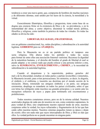 Historia y Moral del Grado de Gran Elegido, Perfecto y Sublime Masón - XIV
Digitalizado por Rolod – Portal Masónico del Guajiro Page 16
tendencia a crear una nueva gente, que, compuesta de hombres de muchas naciones
y de diferentes idiomas, sean unidos por los lazos de la ciencia, la moralidad y la
virtud.
Esencialmente filantrópica, filosófica y progresista, tiene como base de su
dogma una creencia firme en la existencia de Dios y de su providencia, y en la
inmortalidad del alma; y corno objetivo; diseminar la verdad moral; política,
filosófica y religiosa; como también la práctica de todas las virtudes. En todas las
edades su divisa ha sido:
LIBERTAD, IGUALDAD y FRATERNIDAD,
con un gobierno constitucional, ley, orden disciplina y subordinación a la autoridad
legítima -GOBIERNO pero no ANARQUÍA.
Pero la Masonería no es ni un partido político ni tampoco una
secta religiosa. Ella abarca todos los partidos y todas las sectas
para formar de entre ellas una asociación fraternal vastísima. Reconoce la dignidad
de la naturaleza humana, y el derecho del hombre al grado de libertad al cual se
puede adaptar; y no conoce nada que pueda colocar a una persona inferior a otra,
salvo la IGNORANCIA, ENVILECIMIENTO y CRIMEN, y la necesidad de
subordinación a la autoridad legítima.
Cuando el despotismo y la superstición, poderes gemelos del
mal y de la obscuridad, reinaban en todas partes y partían invencibles e inmortales,
la Masonería inventó, para evitar persecuciones, los misterios, es decir, la alegoría,
el símbolo y el emblema, y trasmitía sus doctrinas por el mondo secreto de la
iniciación. Ahora, reteniendo sus antiguos símbolos y en parte, sus antiguas
ceremonias, despliega su estandarte en todos los países civilizados, sobre el que
con letras luz refulgente están inscritos sus grandes principios; y se sonríe ante los
mezquinos esfuerzos de reyes y papas para terminarla con excomuniones y
prohibiciones.
Todos nosotros cometemos errores, pero no de la misma calidad. Nuestros
acariciados dogmas de cada uno de nosotros no son, como contentos suponemos, la
pura verdad de Dios; sino simplemente nuestro especial modo de errar, nuestras
conjeturas sobre la verdad, los rayos refractados y fragmentarios de la luz que han
caído sobre nuestras mentes. Nuestros sistemas pequeños tienen su época y dejan
de existir; ellos son nada más que rayos interceptados de Dios; y Dios es más que
ellos. La verdad perfecta no se puede encontrar en ninguna parte.
 