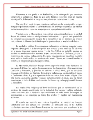 Historia y Moral del Grado de Gran Elegido, Perfecto y Sublime Masón - XIV
Digitalizado por Rolod – Portal Masónico del Guajiro Page 17
Llamamos a este grado el de Perfección; y sin embargo lo que enseña es
imperfecto y defectuoso. Pero no por esto debemos nosotros cejar en nuestra
investigación de la verdad ni tampoco tranquilamente consentir en el error.
Nuestro deber será siempre, continuar adelante en la investigación porque,
aunque no podamos adquirir la verdad absoluta sin embargo la cantidad de error en
nuestros conceptos es capaz de una progresiva y perpetua disminución.
Y así es como la Masonería se convierte en una continua lucha por la verdad.
Todos los errores tampoco son igualmente inofensivos. Lo que es más perjudicial
es, sostener una concepción indigna de la naturaleza y de los atributos de Dios; y
esto es lo que la Masonería simboliza por la ignorancia de la Verdadera Palabra.
La verdadera palabra de un masón no es la entera, perfecta y absoluta verdad
respecto a Dios; pero si es la concepción más elevada y más noble de Él, tal como
se la puede imaginar nuestra mente y esta PALABRA es inefable, porque un
hombre no puede comunicar a otro su propia concepción de la Divinidad; ya que la
concepción de Dios de cada persona debe estar en proporción a su cultivo mental y
a sus poderes intelectuales, y a su desarrollo moral. Dios es, tal como el hombre lo
concibe, la imagen refleja del propio hombre.
La Masonería, alrededor de cuyo altares se pueden reunir como hermanos los
sucesores de Cristo, los judíos, los musulmanes, los brahaminos y los sucesores de
Confucio y Zoroastro, y juntarse en oración al único Dios, que se encuentra
colocado sobre todos los Baalims, debe dejar a cada uno de sus iniciados el buscar
el fundamento de su fe, y a la esperanza de las escrituras de su propia religión. Para
ella misma encuentra aquellas verdades suficientemente definidas que se hallan
inscritas por el dedo de Dios en el corazón del hombre y en las páginas del libro de
la naturaleza.
Las miras sobre religión y el deber alcanzadas por las meditaciones de los
hombres de estudio, confirmada por la lealtad de los buenos y sabios, señaladas
como esterlinas por la respuesta que encuentran en toda mente incorrupta, se
encomiendan a los masones de todos los credos, y pueden ser buenamente
aceptados.
El masón no pretende una certeza dogmática, ni tampoco se imagina
vanamente que esa certeza sea accesible. El considera que, si no hubiera
revelaciones escritas, podría hacer descansar las esperanzas que lo animan, y los
 