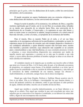 Historia y Moral del Grado de Gran Elegido, Perfecto y Sublime Masón - XIV
Digitalizado por Rolod – Portal Masónico del Guajiro Page 18
principios que lo guían, sobre las deducciones de la razón y sobre las convicciones
del instinto y de la conciencia.
Él puede encontrar un seguro fundamento para sus creencias religiosas, en
estas deducciones del intelecto y en las convicciones del corazón.
Porque la razón le prueba a él la existencia y los atributos de Dios; y aquellos
instintos espirituales que él siente, son la voz de Dios en su propia alma, infunden
en su mente una sensación de su relación hacia Dios, una convicción de la
beneficencia de su Creador y Conservador, y la esperanza en una vida futura; y
tanto su razón como su conciencia le señalan, inequívocamente a la virtud como el
bien más elevado, y corno a la meta, y al propósito de la existencia del hombre.
Para el masón, Dios es nuestro Padre en el cielo, y el ser sus hijos
especiales es la recompensa suficiente de los pacificadores; contemplar su rostro, la
esperanza mayor de los puros de corazón; que está siempre dispuesto a fortalecer a
sus verdaderos adoradores; a quien debemos nuestro más ferviente amor, nuestra
más humilde y paciente sumisión; cuya adoración más aceptable es un corazón
puro y misericordioso y una vida beneficiosa; en cuya constante presencia vivimos
y actuamos, a cuya misericordiosa disposición nos sometemos por medio de
aquella muerte que esperamos y creemos no es más que la entrada a una vida
mejor; y cuyos sabios decretos prohíben al hombre replegar su alma en un elíseo de
mera satisfacción indolente.
Al verdadero masón no le importa que su nombre sea inscrito sobre el óbolo
que pone en el tesoro de Dios. A él le basta saber de qué, si ha laborado con pureza
de propósitos, en cualquier causa buena, él ha debido contribuir a su éxito; que el
grado al que ha contribuido a ello es cuestión de ínfima importancia; y aún más que
la conciencia de haber contribuido de esa manera, aunque sea obscura e
inadvertidamente, es suficiente, aunque fuese esta la única recompensa.
Dejad que cada Gran Elegido, Perfecto y Sublime Mason acaricie esta fe.
Este es un deber. Ella es la brillante e inextinguible luz que ilumina dentro y a
través del pedestal simbólico de alabastro, sobre el que descansa el cubo perfecto
de ágata, símbolo del deber, inscrito con el nombre divino de Dios.
Aquel que siembra y cosecha industriosamente, es un buen laborero y es
digno de su salario. Pero aquel que siembra lo que será cosechado por otros, por
aquellos que no conocerán ni les importa el sembrador, es un laborero de orden más
noble y digno de una recompensa más excelente.
 