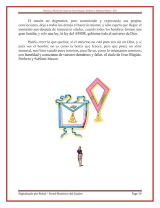Historia y Moral del Grado de Gran Elegido, Perfecto y Sublime Masón - XIV
Digitalizado por Rolod – Portal Masónico del Guajiro Page 19
El masón no dogmatiza, pero sosteniendo y expresando sus propias
convicciones, deja a todos los demás el hacer lo mismo; y sólo espera que llegue el
momento aun después de transcurrir edades, cuando todos los hombres formen una
gran familia, y solo una ley, la ley del AMOR, gobierne todo el universo de Dios.
Podéis creer lo que queráis; si el universo no está para vos sin un Dios, y si
para vos el hombre no es como la bestia que fenece, pero que posee un alma
inmortal, sois bien venido entre nosotros, para llevar, como lo ostentamos nosotros,
con humildad y consciente de vuestros deméritos y fallas, el título de Gran Elegido,
Perfecto y Sublime Mason.
 