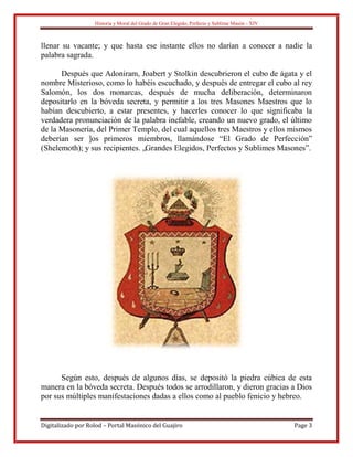 Historia y Moral del Grado de Gran Elegido, Perfecto y Sublime Masón - XIV
Digitalizado por Rolod – Portal Masónico del Guajiro Page 3
llenar su vacante; y que hasta ese instante ellos no darían a conocer a nadie la
palabra sagrada.
Después que Adoniram, Joabert y Stolkin descubrieron el cubo de ágata y el
nombre Misterioso, como lo habéis escuchado, y después de entregar el cubo al rey
Salomón, los dos monarcas, después de mucha deliberación, determinaron
depositarlo en la bóveda secreta, y permitir a los tres Masones Maestros que lo
habían descubierto, a estar presentes, y hacerles conocer lo que significaba la
verdadera pronunciación de la palabra inefable, creando un nuevo grado, el último
de la Masonería, del Primer Templo, del cual aquellos tres Maestros y ellos mismos
deberían ser ]os primeros miembros, llamándose “El Grado de Perfección”
(Shelemoth); y sus recipientes. „Grandes Elegidos, Perfectos y Sublimes Masones”.
Según esto, después de algunos días, se depositó la piedra cúbica de esta
manera en la bóveda secreta. Después todos se arrodillaron, y dieron gracias a Dios
por sus múltiples manifestaciones dadas a ellos como al pueblo fenicio y hebreo.
 