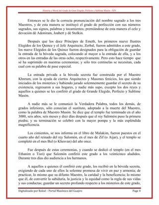 Historia y Moral del Grado de Gran Elegido, Perfecto y Sublime Masón - XIV
Digitalizado por Rolod – Portal Masónico del Guajiro Page 4
Entonces se le dio la correcta pronunciación del nombre sagrado a los tres
Maestros, y de esta manera se instituyó el grado de perfección con sus números
sagrados, sus signos, palabras y tocamientos; premiándose de esta manera el celo y
devoción dé Adoniram, Joabert y dé Stolkin.
Después que los doce Príncipes de Emeth, los primeros nueve Ilustres
Elegidos de los Quince y el Jefe Arquitecto, Zerbal, fueron admitidos a este grado,
los nueve Elegidos de los Quince fueron designados para la obligación de guardar
la entrada de la bóveda sagrada, colocando al mayor a la entrada de ella, y a los
otros en las entradas de las otras ocho, respectivamente. Pero esto hace tiempo que
sé ha suprimido en nuestras ceremonias; y sólo tres centinelas se necesitan, cada
cual con su palabra de pase especial.
La entrada privada a la bóveda secreta fue construida por el Maestro
Khnrum, con la ayuda de ciertos Arquitectos y Masones fenicios, los que siendo
iniciados de los misterios y habiendo jurado solemnemente guardar el secreto de su
existencia, regresaron a sus hogares, y nadie más supo, excepto los dos reyes y
aquellos a quienes se les confirió el grado de Grande Elegido, Perfecto y Sublime
Masón.
A nadie más se le comunicó la Verdadera Palabra, todos los demás, de
grados inferiores, sólo conocían el sustituto, adoptado a la muerte del Maestro,
como la palabra de Maestro Masón. Se dice que el templo fue terminado en el año
3000, seis años, seis meses y diez días después que el rey Salomón puso la primera
piedra; y su terminación se celebró con la mayor pompa y la más espléndida
magnificencia.
Los cimientos, se nos informa en el libro de Malakim, fueron puestos en el
cuarto año del reinado del rey Salomón, en el mes de Zif (o Aijar), y el templo se
completó en el mes Bul (o Khesvan) del año once.
Fue después de estas ceremonias, y cuando se dedicó el templo (en el mes
Ethanim o Tisri) que Salomón confirió este grado a los veinticinco aludidos.
Durante tres días dio audiencia a los hermanos.
A aquellos a quienes él confirió este grado, los recibió en la bóveda secreta,
exigiendo de cada uno de ellos la solemne promesa de vivir en paz y armonía; de
practicar, lo mismo que su difunto Maestro, la caridad y la beneficencia; lo mismo
que él, de convertir la sabiduría, la justicia y la equidad como la regla de sus vidas
y sus conductas; guardar un secreto profundo respecto a los misterios de este grado,
 