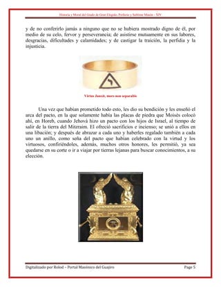 Historia y Moral del Grado de Gran Elegido, Perfecto y Sublime Masón - XIV
Digitalizado por Rolod – Portal Masónico del Guajiro Page 5
y de no conferirlo jamás a ninguno que no se hubiera mostrado digno de él, por
medio de su celo, fervor y perseverancia; de asistirse mutuamente en sus labores,
desgracias, dificultades y calamidades; y de castigar la traición, la perfidia y la
injusticia.
Virtus Junxit, mors non separabis
Una vez que habían prometido todo esto, les dio su bendición y les enseñó el
arca del pacto, en la que solamente había las placas de piedra que Moisés colocó
ahí, en Horeb, cuando Jehová hizo un pacto con los hijos de Israel, al tiempo de
salir de la tierra del Mitzraim. El ofreció sacrificios e incienso; se unió a ellos en
una libación; y después de abrazar a cada uno y haberles regalado también a cada
uno un anillo, como seña del pacto que habían celebrado con la virtud y los
virtuosos, confiriéndoles, además, muchos otros honores, les permitió, ya sea
quedarse en su corte o ir a viajar por tierras lejanas para buscar conocimientos, a su
elección.
 