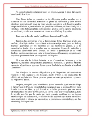 Historia y Moral del Grado de Gran Elegido, Perfecto y Sublime Masón - XIV
Digitalizado por Rolod – Portal Masónico del Guajiro Page 6
Al segundo día dio audiencia a todos los Masones, desde el grado de Maestro
hasta los del Real Arco.
Hizo llenar todas las vacantes en los diferentes grados, creadas por la
exaltación de los veinticinco hermanos al grado de Perfección y creó muchos
miembros honorarios del grado de Gran Maestro Arquitecto y de los otros grados,
comprometiéndolos a jamás olvidar los principios del honor, de la rectitud y de la
virtud que se les había enseñado en los distintos grados; a vivir siempre en armonía
y a auxiliarse y confortarse mutuamente en sus necesidades y desgracias.
Todo esto se llevaba a cabo en el Santo Santuario del Templo.
También les entregó las joyas y decoraciones de los diferentes grados que
confirió; y los ligó a todos, por medio de solemnes obligaciones, para ser fieles y
discretos guardianes de los misterios de sus respectivos grados, y a no
comunicarlos jamás, sino a aquellos que se mostraban dignos de recibirlos; y
habiéndoles demostrado otros favores, los invitó a permanecer en su corte,
dándoles también permiso para viajar a tierras lejanas, si les parecía conveniente; y
a aquellos que eran do Tsur, para regresar a sus hogares.
El tercer día lo dedicó Salomón a los Compañeros Masones y a los
Aprendices, elevando a los primeros, encontrados meritorios, al grado de Maestro,
y pasando a los últimos, que eran dignos por su fidelidad y obediencia, al arado de
Compañero.
Los hizo jurar las mismas obligaciones, y les dio permiso para quedarse en
Jerusalén o para regresar a sus hogares, dando órdenes a los intendentes del
edificio, de suplirlos con dinero para sus gastos, en caso que quisieran regresar a
sus respectivos países.
Después, este gran „Rey, renombrado por su sabiduría, y por mucho tiempo
el fiel servidor de Dios, no obstante haber presenciado que la gloria del Señor había
llenado la casa de Dios, y qué Jehová se le había presentado por dos veces,
advirtiéndole de no servir a otros dioses, se volvió sordo a la voz del deber; y, lleno
de orgullo soberbio por la gloria que había ganado, vanidoso por su riqueza,
intoxicado por las adulaciones, se olvidó de las lecciones que había enseñado a
otros, multiplicó el número de sus mujeres y concubinas, entregándose a un lujo
indecente y desvergonzado.
 