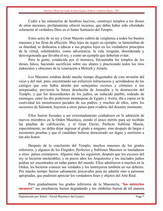Historia y Moral del Grado de Gran Elegido, Perfecto y Sublime Masón - XIV
Digitalizado por Rolod – Portal Masónico del Guajiro Page 7
Cedió a las zalamerías de hembras lascivas, construyó templos a los dioses
de otras naciones, profanamente ofreció incienso, que debía haber sido ofrendado
solamente al verdadero Dios en el Santo Santuario del Templo.
Estos actos de su rey y Gran Maestro cubrió de vergüenza a todos los buenos
masones y los llenó de aflicción. Muy lejos de seguir su ejemplo, se lamentaban de
su fatuidad, se dedicaron a educar a sus propios hijos en los verdaderos principios
de la virtud, señalándoles, como advertencia, la vida irregular, desordenada y
desvergonzada que llevaba el rey, y como un ejemplo que deberían evitar.
Pero la gente, conducida por el monarca, frecuentaba los templos de los
dioses falsos, haciendo sacrificios sobre sus altares y practicando todos los ritos
indecentes y obscenos de la veneración a Moloch y Astarte.
Los Masones estaban desde mucho tiempo disgustados de esta invasión del
vicio y del mal; pero, encontrando sus esfuerzos infructuosos y acordándose de los
castigos que esto había atraído por semejantes excesos y crímenes a sus
antepasados, previeron la futura desolación de Jerusalén y la destrucción del
Templo, y que los descendientes de los judíos, un reducido pueblo, rodeado de
enemigos, entre las dos poderosas monarquías de Egipto y Asiria, iba a espiar en la
cautividad los monstruosos pecados de sus padres; y muchos de ellos, entre los
sucesores de Salomón, huyeron a otros países para evadirse del desastre inminente.
Ellos fueron forzados a ser extremadamente cuidadosos en la admisión de
nuevos miembros en la Orden Masónica, siendo el único mérito para ser recibido
las pruebas de calificación; y el Gran Electo, Perfecto Sublime Masón,
especialmente, no debía dejar ingresar al grado a ninguno, sino después de largas e
insistentes pruebas y que el candidato hubiese demostrado ser digno y meritorio a
tan alto honor.
Después de la conclusión del Templo, muchos masones de los grados
inferiores, y algunos de los Elegidos, Perfectos y Sublimes Masones se trasladaron
a otros países extranjeros. Algunos más les siguieron, después que los excesos del
rey se hicieron intolerables; y en pocos años los Arquitectos y los iniciados judíos
podían ser encontrados en todas partes del mundo. Ellos admitieron a muchos en la
Orden, les hicieron conocer sus verdades y los instruyeron también en sus deberes.
Por mucho tiempo fueron sabiamente precavidos para no admitir sino a personas
apropiadas, que pudiesen apreciar los verdaderos fines y objetos del Arte Real.
Pero gradualmente los grados inferiores de la Masonería, “los misterios
menores” sus enseñanzas fueron degradando y los símbolos fueron de tal manera
 