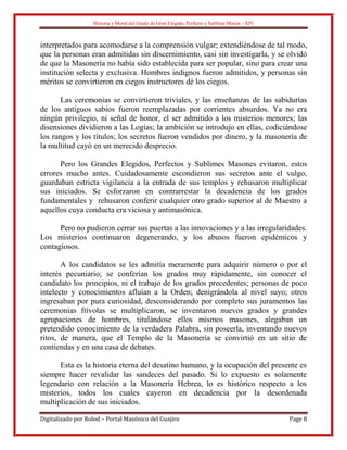 Historia y Moral del Grado de Gran Elegido, Perfecto y Sublime Masón - XIV
Digitalizado por Rolod – Portal Masónico del Guajiro Page 8
interpretados para acomodarse a la comprensión vulgar; extendiéndose de tal modo,
que la personas eran admitidas sin discernimiento, casi sin investigarla, y se olvidó
de que la Masonería no había sido establecida para ser popular, sino para crear una
institución selecta y exclusiva. Hombres indignos fueron admitidos, y personas sin
méritos se convirtieron en ciegos instructores dé los ciegos.
Las ceremonias se convirtieron triviales, y las enseñanzas de las sabidurías
de los antiguos sabios fueron reemplazadas por corrientes absurdos. Ya no era
ningún privilegio, ni señal de honor, el ser admitido a los misterios menores; las
disensiones dividieron a las Logias; la ambición se introdujo en ellas, codiciándose
los rangos y los títulos; los secretos fueron vendidos por dinero, y la masonería de
la multitud cayó en un merecido desprecio.
Pero los Grandes Elegidos, Perfectos y Sublimes Masones evitaron, estos
errores mucho antes. Cuidadosamente escondieron sus secretos ante el vulgo,
guardaban estricta vigilancia a la entrada de sus templos y rehusaron multiplicar
sus iniciados. Se esforzaron en contrarrestar la decadencia de los grados
fundamentales y rehusaron conferir cualquier otro grado superior al de Maestro a
aquellos cuya conducta era viciosa y antimasónica.
Pero no pudieron cerrar sus puertas a las innovaciones y a las irregularidades.
Los misterios continuaron degenerando, y los abusos fueron epidémicos y
contagiosos.
A los candidatos se les admitía meramente para adquirir número o por el
interés pecuniario; se conferían los grados muy rápidamente, sin conocer el
candidato los principios, ni el trabajo de los grados precedentes; personas de poco
intelecto y conocimientos afluían a la Orden; denigrándola al nivel suyo; otros
ingresaban por pura curiosidad, desconsiderando por completo sus juramentos las
ceremonias frívolas se multiplicaron, se inventaron nuevos grados y grandes
agrupaciones de hombres, titulándose ellos mismos masones, alegaban un
pretendido conocimiento de la verdadera Palabra, sin poseerla, inventando nuevos
ritos, de manera, que el Templo de la Masonería se convirtió en un sitio de
contiendas y en una casa de debates.
Esta es la historia eterna del desatino humano, y la ocupación del presente es
siempre hacer revalidar las sandeces del pasado. Si lo expuesto es solamente
legendario con relación a la Masonería Hebrea, lo es histórico respecto a los
misterios, todos los cuales cayeron en decadencia por la desordenada
multiplicación de sus iniciados.
 