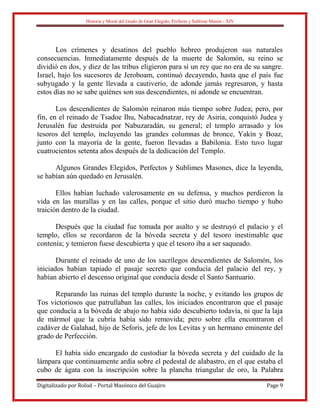 Historia y Moral del Grado de Gran Elegido, Perfecto y Sublime Masón - XIV
Digitalizado por Rolod – Portal Masónico del Guajiro Page 9
Los crímenes y desatinos del pueblo hebreo produjeron sus naturales
consecuencias. Inmediatamente después de la muerte de Salomón, su reino se
dividió en dos, y diez de las tribus eligieron para sí un rey que no era de su sangre.
Israel, bajo los sucesores de Jeroboam, continuó decayendo, hasta que el país fue
subyugado y la gente llevada a cautiverio, de adonde jamás regresaron, y hasta
estos días no se sabe quiénes son sus descendientes, ni adonde se encuentran.
Los descendientes de Salomón reinaron más tiempo sobre Judea; pero, por
fin, en el reinado de Tsadoe Ihu, Nabacadnatzar, rey de Asiria, conquistó Judea y
Jerusalén fue destruida por Nabuzaradán, su general; el templo arrasado y los
tesoros del templo, incluyendo las grandes columnas de bronce, Yakín y Boaz,
junto con la mayoría de la gente, fueron llevadas a Babilonia. Esto tuvo lugar
cuatrocientos setenta años después de la dedicación del Templo.
Algunos Grandes Elegidos, Perfectos y Sublimes Masones, dice la leyenda,
se habían aún quedado en Jerusalén.
Ellos habían luchado valerosamente en su defensa, y muchos perdieron la
vida en las murallas y en las calles, porque el sitio duró mucho tiempo y hubo
traición dentro de la ciudad.
Después que la ciudad fue tomada por asalto y se destruyó el palacio y el
templo, ellos se recordaron de la bóveda secreta y del tesoro inestimable que
contenía; y temieron fuese descubierta y que el tesoro iba a ser saqueado.
Durante el reinado de uno de los sacrílegos descendientes de Salomón, los
iniciados habían tapiado el pasaje secreto que conducía del palacio del rey, y
habían abierto el descenso original que conducía desde el Santo Santuario.
Reparando las ruinas del templo durante la noche, y evitando los grupos de
Tos victoriosos que patrullaban las calles, los iniciados encontraron que el pasaje
que conducía a la bóveda de abajo no había sido descubierto todavía, ni que la laja
de mármol que la cubría había sido removida; pero sobre ella encontraron el
cadáver de Galahad, hijo de Seforis, jefe de los Levitas y un hermano eminente del
grado de Perfección.
El había sido encargado de custodiar la bóveda secreta y del cuidado de la
lámpara que continuamente ardía sobre el pedestal de alabastro, en el que estaba el
cubo de ágata con la inscripción sobre la plancha triangular de oro, la Palabra
 