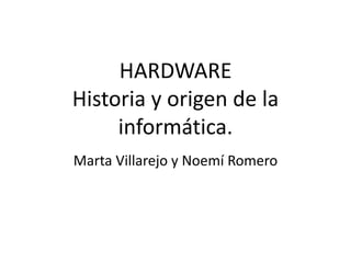 HARDWARE
Historia y origen de la
     informática.
Marta Villarejo y Noemí Romero
 