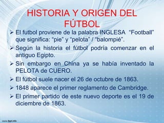 HISTORIA Y ORIGEN DEL
FÚTBOL

 El futbol proviene de la palabra INGLESA “Football”
que significa: “pie” y “pelota” / “balompié”.
 Según la historia el fútbol podría comenzar en el
antiguo Egipto.
 Sin embargo en China ya se había inventado la
PELOTA de CUERO.
 El fútbol suele nacer el 26 de octubre de 1863.
 1848 aparece el primer reglamento de Cambridge.
 El primer partido de este nuevo deporte es el 19 de
diciembre de 1863.

 
