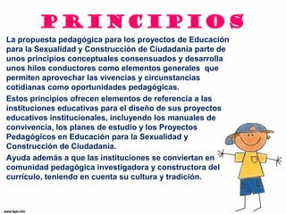 PRINCIPIOS 
La propuesta pedagógica para los proyectos de Educación 
para la Sexualidad y Construcción de Ciudadanía parte de 
unos principios conceptuales consensuados y desarrolla 
unos hilos conductores como elementos generales que 
permiten aprovechar las vivencias y circunstancias 
cotidianas como oportunidades pedagógicas. 
Estos principios ofrecen elementos de referencia a las 
instituciones educativas para el diseño de sus proyectos 
educativos institucionales, incluyendo los manuales de 
convivencia, los planes de estudio y los Proyectos 
Pedagógicos en Educación para la Sexualidad y 
Construcción de Ciudadanía. 
Ayuda además a que las instituciones se conviertan en 
comunidad pedagógica investigadora y constructora del 
currículo, teniendo en cuenta su cultura y tradición. 
 