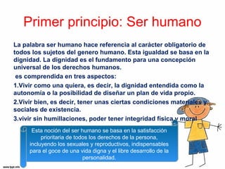 Primer principio: Ser humano 
La palabra ser humano hace referencia al carácter obligatorio de 
todos los sujetos del genero humano. Esta igualdad se basa en la 
dignidad. La dignidad es el fundamento para una concepción 
universal de los derechos humanos. 
es comprendida en tres aspectos: 
1.Vivir como una quiera, es decir, la dignidad entendida como la 
autonomía o la posibilidad de diseñar un plan de vida propio. 
2.Vivir bien, es decir, tener unas ciertas condiciones materiales y 
sociales de existencia. 
3.vivir sin humillaciones, poder tener integridad física y moral 
Esta noción del ser humano se basa en la satisfacción 
prioritaria de todos los derechos de la persona, 
incluyendo los sexuales y reproductivos, indispensables 
para el goce de una vida digna y el libre desarrollo de la 
personalidad. 
 