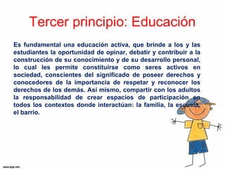 Tercer principio: Educación 
Es fundamental una educación activa, que brinde a los y las 
estudiantes la oportunidad de opinar, debatir y contribuir a la 
construcción de su conocimiento y de su desarrollo personal, 
lo cual les permite constituirse como seres activos en 
sociedad, conscientes del significado de poseer derechos y 
conocedores de la importancia de respetar y reconocer los 
derechos de los demás. Así mismo, compartir con los adultos 
la responsabilidad de crear espacios de participación en 
todos los contextos donde interactúan: la familia, la escuela, 
el barrio. 
 