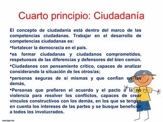 Cuarto principio: Ciudadanía 
El concepto de ciudadanía está dentro del marco de las 
competencias ciudadanas. Trabajar en el desarrollo de 
competencias ciudadanas es: 
fortalecer la democracia en el país. 
es formar ciudadanas y ciudadanos comprometidos, 
respetuosos de las diferencias y defensores del bien común. 
Ciudadanos con pensamiento crítico, capaces de analizar 
considerando la situación de los otros/as; 
personas seguras de sí mismas y que confían en las 
demás, 
Personas que prefieren el acuerdo y el pacto a la no 
violencia para resolver los conflictos, capaces de crear 
vínculos constructivos con los demás, en los que se tengan 
en cuenta los intereses de las partes y se busque beneficiar 
a todos los involucrados. 
 