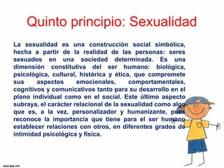 Quinto principio: Sexualidad 
La sexualidad es una construcción social simbólica, 
hecha a partir de la realidad de las personas: seres 
sexuados en una sociedad determinada. Es una 
dimensión constitutiva del ser humano: biológica, 
psicológica, cultural, histórica y ética, que compromete 
sus aspectos emocionales, comportamentales, 
cognitivos y comunicativos tanto para su desarrollo en el 
plano individual como en el social. Este último aspecto 
subraya, el carácter relacional de la sexualidad como algo 
que es, a la vez, personalizador y humanizante, pues 
reconoce la importancia que tiene para el ser humano 
establecer relaciones con otros, en diferentes grados de 
intimidad psicológica y física. 
 