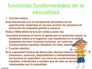 funciones fundamentales de la 
sexualidad 
 Función erótica 
Esta relacionado con el componente placentero de las 
experiencias corporales en las que ocurren los procesos de 
activación de respuesta genital y corporal. 
Rubio (1994) define la función erótica como: los 
“procesos humanos en torno al apetito por la excitación sexual, la 
excitación misma y el orgasmo, sus resultantes en la calidad 
placentera de esas vivencias humanas, así como las 
construcciones mentales alrededor de estas experiencias”. 
 Función afectiva 
Es la capacidad humana de desarrollar afectos intensos ante la 
presencia o ausencia, disponibilidad o indisponibilidad de otro 
ser humano en específico, así como las construcciones 
mentales, individuales y sociales que de ellos se derivan 
relacionadas con la sexualidad. 
 