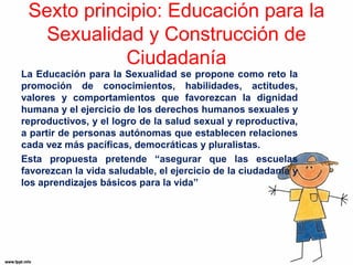 Sexto principio: Educación para la 
Sexualidad y Construcción de 
Ciudadanía 
La Educación para la Sexualidad se propone como reto la 
promoción de conocimientos, habilidades, actitudes, 
valores y comportamientos que favorezcan la dignidad 
humana y el ejercicio de los derechos humanos sexuales y 
reproductivos, y el logro de la salud sexual y reproductiva, 
a partir de personas autónomas que establecen relaciones 
cada vez más pacíficas, democráticas y pluralistas. 
Esta propuesta pretende “asegurar que las escuelas 
favorezcan la vida saludable, el ejercicio de la ciudadanía y 
los aprendizajes básicos para la vida” 
 
