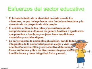 Esfuerzos del sector educativo 
 El fortalecimiento de la identidad de cada uno de los 
miembros, lo que incluye hacer más fuerte la autoestima, y la 
creación de un proyecto de vida propio. 
 El análisis crítico de los roles y la construcción de 
comportamientos culturales de género flexibles e igualitarios 
que permitan a hombres y mujeres tener condiciones 
materiales y sociales dignas. 
 La construcción de ambientes pluralistas, donde todos los 
integrantes de la comunidad puedan elegir y vivir una 
orientación sexo-erótica y sexo-afectiva determinada, de 
forma autónoma y libre de discriminación para vivir sin 
humillaciones y tener integridad física y moral. 
 