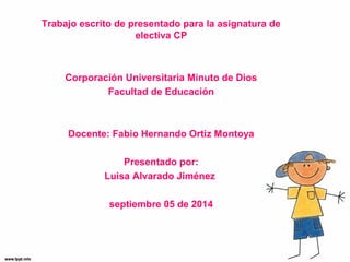 Trabajo escrito de presentado para la asignatura de 
electiva CP 
Corporación Universitaria Minuto de Dios 
Facultad de Educación 
Docente: Fabio Hernando Ortiz Montoya 
Presentado por: 
Luisa Alvarado Jiménez 
septiembre 05 de 2014 
 