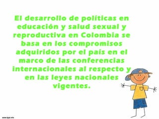 El desarrollo de políticas en 
educación y salud sexual y 
reproductiva en Colombia se 
basa en los compromisos 
adquiridos por el país en el 
marco de las conferencias 
internacionales al respecto y 
en las leyes nacionales 
vigentes. 
 
