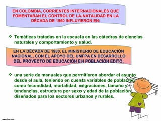 EN COLOMBIA, CORRIENTES INTERNACIONALES QUE 
FOMENTABAN EL CONTROL DE LA NATALIDAD EN LA 
DÉCADA DE 1960 INFLUYERON EN: 
 Temáticas tratadas en la escuela en las cátedras de ciencias 
naturales y comportamiento y salud. 
EN LA DÉCADA DE 1980, EL MINISTERIO DE EDUCACIÓN 
NACIONAL, CON EL APOYO DEL UNFPA EN DESARROLLO 
DEL PROYECTO DE EDUCACIÓN EN POBLACIÓN EDITÓ: 
 una serie de manuales que permitieron abordar el asunto 
desde el aula, teniendo en cuenta variables de población 
como fecundidad, mortalidad, migraciones, tamaño y 
tendencias, estructura por sexo y edad de la población, 
diseñados para los sectores urbanos y rurales. 
 