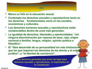 EN LA DÉCADA DE 1990 LA CONSTITUCIÓN POLÍTICA DE 
1991: 
 Marco un hito en la educación sexual. 
 Contemplo los derechos sexuales y reproductivos tanto en 
los derechos fundamentales como en los sociales, 
económicos y culturales. 
 Los derechos humanos sexuales y reproductivos están 
comprendidos dentro de unos más generales: 
o La igualdad de derechos, libertades y oportunidades: “sin 
ninguna discriminación por razones de sexo, raza, origen 
nacional o familiar, lengua, religión, opinión política o 
filosófica”. 
o El “libre desarrollo de su personalidad sin más limitaciones 
que las que imponen los derechos de los demás y el orden 
jurídico”; y “la libertad de conciencia”. 
Son derechos generales que sirven de base para 
derechos sexuales y reproductivos, no explicitados en 
Son derechos generales que sirven de base para 
derechos sexuales y reproductivos, no explicitados en 
la Constitución 
la Constitución 
 