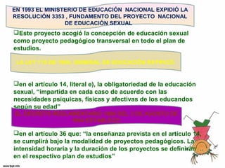 EN 1993 EL MINISTERIO DE EDUCACIÓN NACIONAL EXPIDIÓ LA 
RESOLUCIÓN 3353 , FUNDAMENTO DEL PROYECTO NACIONAL 
DE EDUCACIÓN SEXUAL. 
Este proyecto acogió la concepción de educación sexual 
como proyecto pedagógico transversal en todo el plan de 
estudios. 
LA LEY 115 DE 1994, GENERAL DE EDUCACIÓN RATIFICÓ: 
en el artículo 14, literal e), la obligatoriedad de la educación 
sexual, “impartida en cada caso de acuerdo con las 
necesidades psíquicas, físicas y afectivas de los educandos 
según su edad” 
EL DECRETO REGLAMENTARIO 1860 DEL 3 DE AGOSTO DE 
1994 ESTABLECE: 
en el artículo 36 que: “la enseñanza prevista en el artículo 14, 
se cumplirá bajo la modalidad de proyectos pedagógicos. La 
intensidad horaria y la duración de los proyectos se definirán 
en el respectivo plan de estudios” 
 