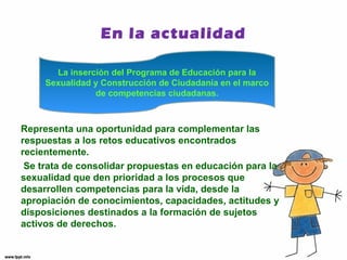 En la actualidad 
La inserción del Programa de Educación para la 
Sexualidad y Construcción de Ciudadanía en el marco 
de competencias ciudadanas. 
Representa una oportunidad para complementar las 
respuestas a los retos educativos encontrados 
recientemente. 
Se trata de consolidar propuestas en educación para la 
sexualidad que den prioridad a los procesos que 
desarrollen competencias para la vida, desde la 
apropiación de conocimientos, capacidades, actitudes y 
disposiciones destinados a la formación de sujetos 
activos de derechos. 
 