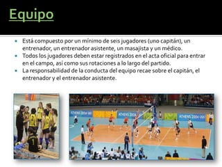    Está compuesto por un mínimo de seis jugadores (uno capitán), un
    entrenador, un entrenador asistente, un masajista y un médico.
   Todos los jugadores deben estar registrados en el acta oficial para entrar
    en el campo, así como sus rotaciones a lo largo del partido.
   La responsabilidad de la conducta del equipo recae sobre el capitán, el
    entrenador y el entrenador asistente.
 
