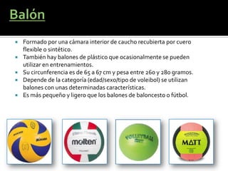    Formado por una cámara interior de caucho recubierta por cuero
    flexible o sintético.
   También hay balones de plástico que ocasionalmente se pueden
    utilizar en entrenamientos.
   Su circunferencia es de 65 a 67 cm y pesa entre 260 y 280 gramos.
   Depende de la categoría (edad/sexo/tipo de voleibol) se utilizan
    balones con unas determinadas características.
   Es más pequeño y ligero que los balones de baloncesto o fútbol.
 