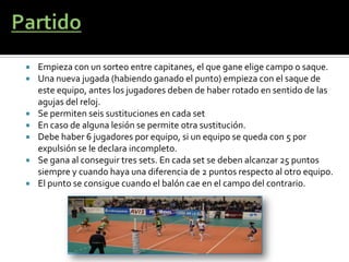    Empieza con un sorteo entre capitanes, el que gane elige campo o saque.
   Una nueva jugada (habiendo ganado el punto) empieza con el saque de
    este equipo, antes los jugadores deben de haber rotado en sentido de las
    agujas del reloj.
   Se permiten seis sustituciones en cada set
   En caso de alguna lesión se permite otra sustitución.
   Debe haber 6 jugadores por equipo, si un equipo se queda con 5 por
    expulsión se le declara incompleto.
   Se gana al conseguir tres sets. En cada set se deben alcanzar 25 puntos
    siempre y cuando haya una diferencia de 2 puntos respecto al otro equipo.
   El punto se consigue cuando el balón cae en el campo del contrario.
 