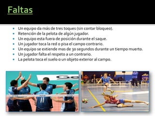    Un equipo da más de tres toques (sin contar bloqueo).
   Retención de la pelota de algún jugador.
   Un equipo esta fuera de posición durante el saque.
   Un jugador toca la red o pisa el campo contrario.
   Un equipo se extiende mas de 30 segundos durante un tiempo muerto.
   Un jugador falta el respeto a un contrario.
   La pelota toca el suelo o un objeto exterior al campo.
 