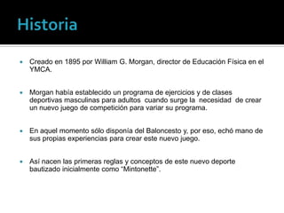    Creado en 1895 por William G. Morgan, director de Educación Física en el
    YMCA.


   Morgan había establecido un programa de ejercicios y de clases
    deportivas masculinas para adultos cuando surge la necesidad de crear
    un nuevo juego de competición para variar su programa.


   En aquel momento sólo disponía del Baloncesto y, por eso, echó mano de
    sus propias experiencias para crear este nuevo juego.


   Así nacen las primeras reglas y conceptos de este nuevo deporte
    bautizado inicialmente como “Mintonette”.
 
