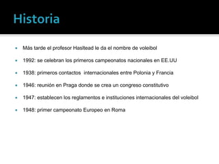    Más tarde el profesor Hasltead le da el nombre de voleibol

   1992: se celebran los primeros campeonatos nacionales en EE.UU

   1938: primeros contactos internacionales entre Polonia y Francia

   1946: reunión en Praga donde se crea un congreso constitutivo

   1947: establecen los reglamentos e instituciones internacionales del voleibol

   1948: primer campeonato Europeo en Roma
 