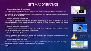 SISTEMAS OPERATIVOS
• Sistemas Operativos de multitarea.
Con este sistema operativo es que la computadora procesa diferentes tareas al mismo tiempo.
Los sistemas operativos que soportan estas multitareas son: UNIX, Windows 95, Windows 98,
Windows NT, MAC-OS, OS/2.
• Sistema Operativo Monotareas:
Los sistemas operativos monotareas son más primitivos y es todo lo contrario a los de
multitareas es decir, solo pueden manejar un proceso en cada momento o que solo puede
ejecutar las tareas de una en una.
• Sistema Operativo Monousuario.
Los sistemas monousuarios son aquellos que nada más puede atender a un solo usuario,
gracias a las limitaciones creadas por el hardware
• Sistema Operativo Multiusuario.
En esta categoría se encuentran todos los sistemas que cumplen simultáneamente las
necesidades de dos o más usuarios, que comparten mismos recursos.
• Sistemas Operativos por lotes:
Con este sistema operativo procesan una gran cantidad de trabajos con poca o ninguna
interacción entre los usuarios y los programas en ejecución.
EXEC II
 
