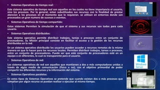 • Sistemas Operativos de tiempo real:
Este sistema operativo de tiempo real son aquellos en los cuales no tiene importancia el usuario,
sino los procesos. Por lo general, estan subutilizados sus recursos con la finalidad de prestar
atencion a los procesos en el momento que lo requieran. se utilizan en entornos donde son
procesados un gran numero de sucesos o eventos.
• Sistemas Operativos de tiempo compartido:
Estos sistemas Permiten la simulación de que el sistema y sus recursos son todos para cada
usuario.
• Sistemas Operativos distribuidos:
Este sistema operativo permite distribuir trabajos, tareas o procesos entre un conjunto de
procesadores. Su Misión principal consiste en facilitar el acceso y la gestión de los recursos
distribuidos en la red.
En un sistema operativo distribuido los usuarios pueden acceder a recursos remotos de la misma
manera en que lo hacen para los recursos locales. Permiten distribuir trabajos, tareas o procesos,
entre un conjunto de procesadores. Puede ser que este conjunto de procesadores esté en un
equipo o en diferentes, lo cual es transparente para el usuario.
• Sistemas Operativos de red:
Los sistemas operativos de red son aquellos que mantienen a dos o más computadoras unidas a
través de algún medio de comunicación (físico o no), con el objetivo primordial de poder
compartir los diferentes recursos y la información del sistema.
• Sistemas Operativos paralelos:
En estos tipos de Sistemas Operativos se pretende que cuando existan dos o más procesos que
compitan por algún recurso se puedan realizar o ejecutar al mismo tiempo.
 