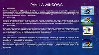 FAMILIA WINDOWS.
• Windows 95.
Windows 95 fue lanzado el 24 de agosto de 1995, con una nueva interfaz de usuario, compatibilidad con nombres de
archivo largos de hasta 250 caracteres, y la capacidad de detectar automáticamente y configurar el hardware instalado
(plug and play). De forma nativa podrían ejecutar aplicaciones de 32-bits y presentó varias mejoras tecnológicas que
aumentaron su estabilidad respecto a Windows 3.1.
• Windows 98.
Windows 98, lanzado en enero de 1998 incluyó por primera vez ventanas que podían solaparse unas a otras. El
resultado de este cambio llevó a Apple a presentar una demanda contra Microsoft, debido a que infringían derechos
de autor. Microsoft lanzó una segunda versión de Windows 98 en 1999, llamado Windows 98 Second Edition.
• Windows ME.
En el 2000, Microsoft lanza Windows Millennium Edition (comúnmente llamado Windows Me), que actualiza el núcleo
de Windows 98 pero que adopta algunos aspectos de Windows 2000 y elimina (más bien, oculta) la opción de
«Arrancar en modo DOS». Fue lanzado el 25 de junio de 1998, Microsoft Windows 98. Sustancialmente fue criticado
por su lentitud y por su falta de fiabilidad en comparación con Windows 95
• Windows NT.
En el 2000 se lanzo la última versión de Windows NT, que no incluye la activación de productos de Microsoft. NT 4.0
fue el primero en esta línea para implementar la interfaz de usuario de Windows 95 (y el primero en incluir tiempos de
ejecución de 32 bits integrada de Windows 95).
Esta versión de Windows se especializa en las redes y servidores. Con este SO se puede interactuar de forma eficaz
entre dos o más computadoras. En julio de 1993, Microsoft lanzó Windows NT basado en un nuevo kernel. NT era
considerado como el sistema operativo profesional y fue la primera versión de Windows para utilizar la Multimedia
apropiativa.
 