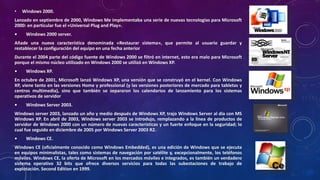• Windows 2000.
Lanzado en septiembre de 2000, Windows Me implementaba una serie de nuevas tecnologías para Microsoft
2000: en particular fue el «Universal Plug and Play».
• Windows 2000 server.
Añade una nueva característica denominada «Restaurar sistema», que permite al usuario guardar y
restablecer la configuración del equipo en una fecha anterior
Durante el 2004 parte del código fuente de Windows 2000 se filtró en internet, esto era malo para Microsoft
porque el mismo núcleo utilizado en Windows 2000 se utilizó en Windows XP.
• Windows XP.
En octubre de 2001, Microsoft lanzó Windows XP, una versión que se construyó en el kernel. Con Windows
XP, viene tanto en las versiones Home y professional (y las versiones posteriores de mercado para tabletas y
centros multimedia), sino que también se separaron los calendarios de lanzamiento para los sistemas
operativos de servidor
• Windows Server 2003.
Windows server 2003, lanzado un año y medio después de Windows XP, trajo Windows Server al día con MS
Windows XP. En abril de 2003, Windows server 2003 se introdujo, remplazando a la línea de productos de
servidor de Windows 2000 con un número de nuevas características y un fuerte enfoque en la seguridad; lo
cual fue seguido en diciembre de 2005 por Windows Server 2003 R2.
• Windows CE.
Windows CE (oficialmente conocido como Windows Embedded), es una edición de Windows que se ejecuta
en equipos minimalistas, tales como sistemas de navegación por satélite y, excepcionalmente, los teléfonos
móviles. Windows CE, la oferta de Microsoft en los mercados móviles e integrados, es también un verdadero
sistema operativo 32 bits que ofrece diversos servicios para todas las subestaciones de trabajo de
explotación. Second Edition en 1999.
 